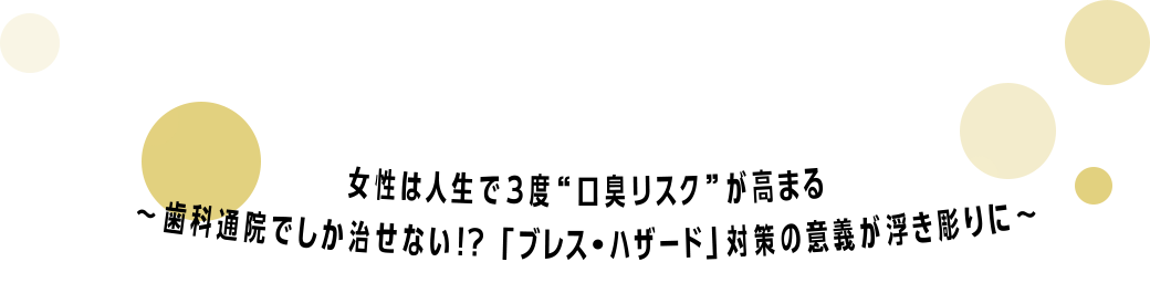 女性は人生で３度“口臭リスク”が高まる～歯科通院でしか治せない!?「ブレス・ハザード」対策の意義が浮き彫りに～